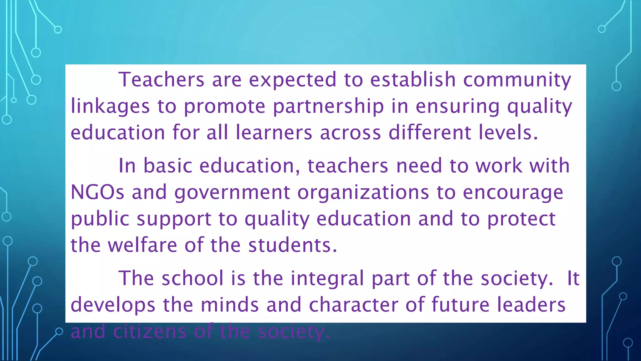 Teachers are expected to establish community
linkages to promote partnership in ensuring quality
education for all learners across different levels.
In basic education, teachers need to work with
NGOs and government organizations to encourage
public support to quality education and to protect
the welfare of the students.
The school is the integral part of the society. It
develops the minds and character of future leaders
and citizens of the society.
 