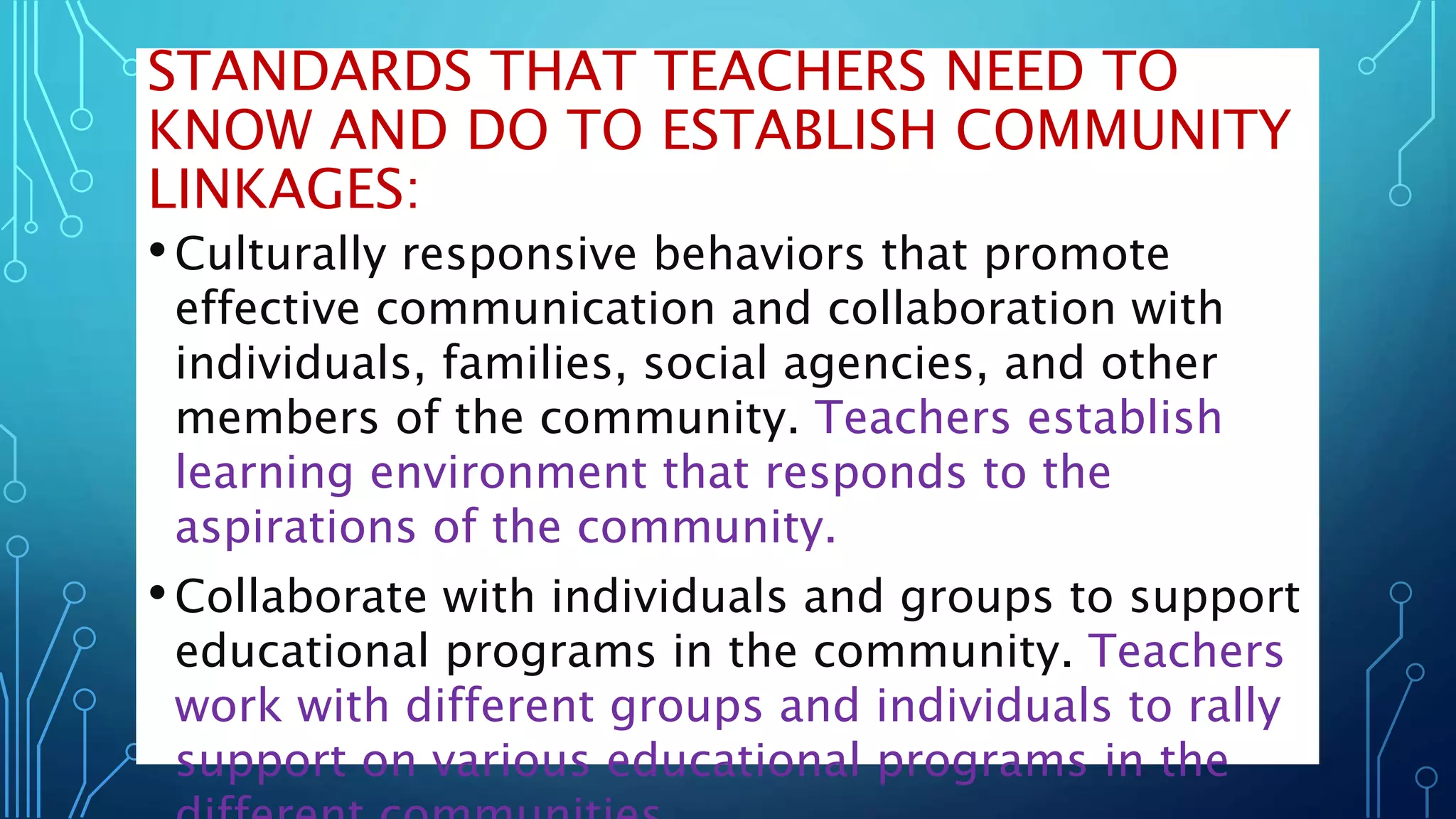 STANDARDS THAT TEACHERS NEED TO
KNOW AND DO TO ESTABLISH COMMUNITY
LINKAGES:
•Culturally responsive behaviors that promote
effective communication and collaboration with
individuals, families, social agencies, and other
members of the community. Teachers establish
learning environment that responds to the
aspirations of the community.
•Collaborate with individuals and groups to support
educational programs in the community. Teachers
work with different groups and individuals to rally
support on various educational programs in the
 