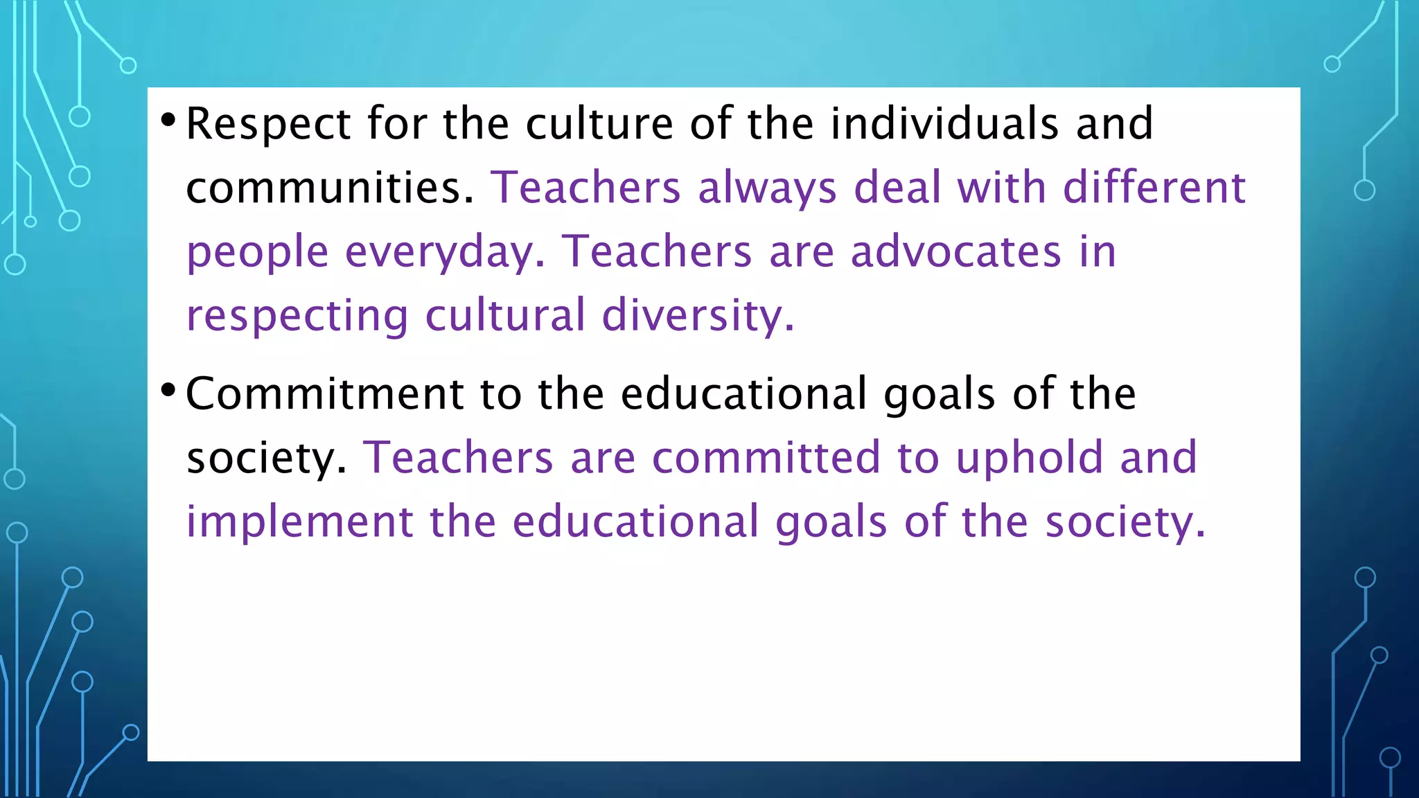 •Respect for the culture of the individuals and
communities. Teachers always deal with different
people everyday. Teachers are advocates in
respecting cultural diversity.
•Commitment to the educational goals of the
society. Teachers are committed to uphold and
implement the educational goals of the society.
 