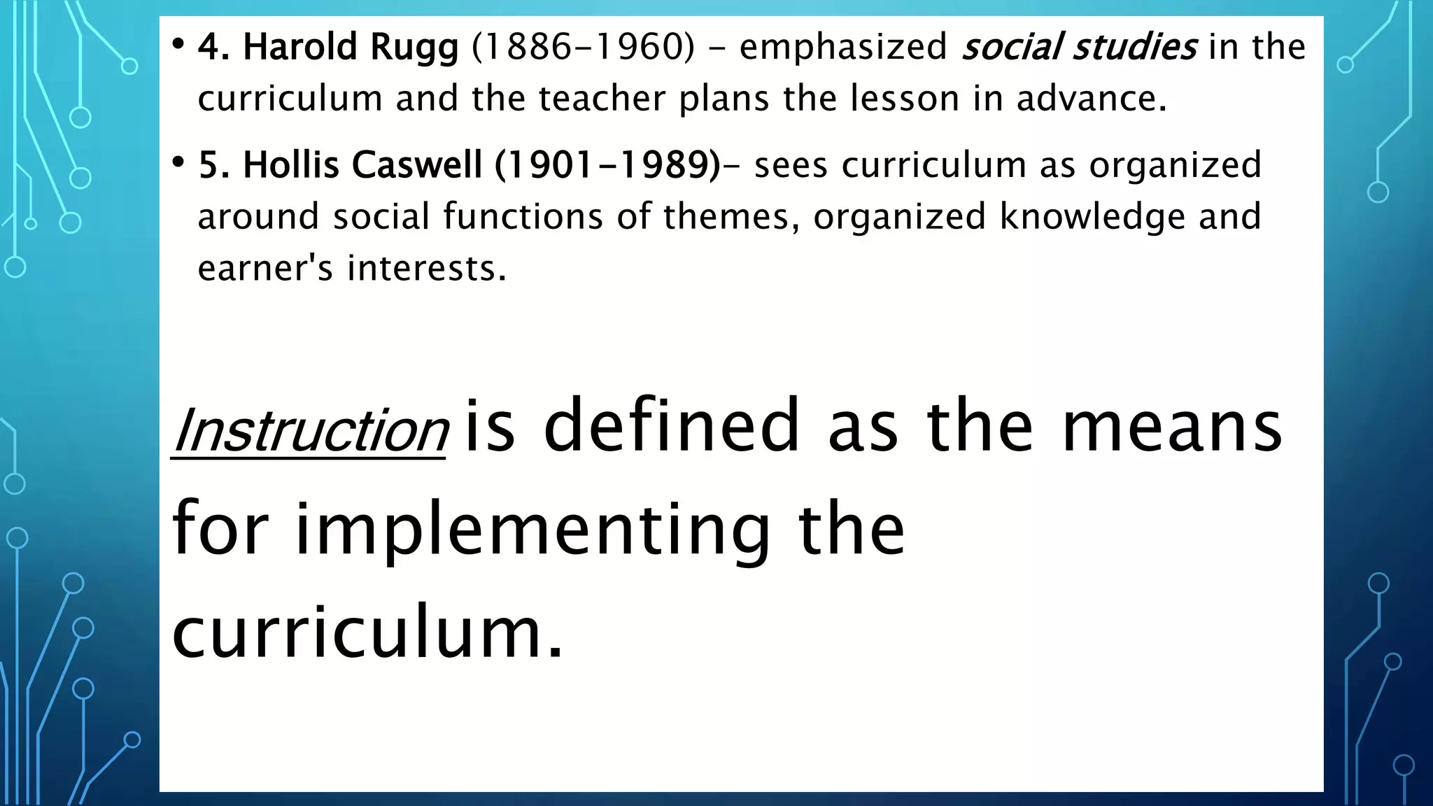 • 4. Harold Rugg (1886-1960) - emphasized social studies in the
curriculum and the teacher plans the lesson in advance.
• 5. Hollis Caswell (1901-1989)- sees curriculum as organized
around social functions of themes, organized knowledge and
earner's interests.
Instruction is defined as the means
for implementing the
curriculum.
 