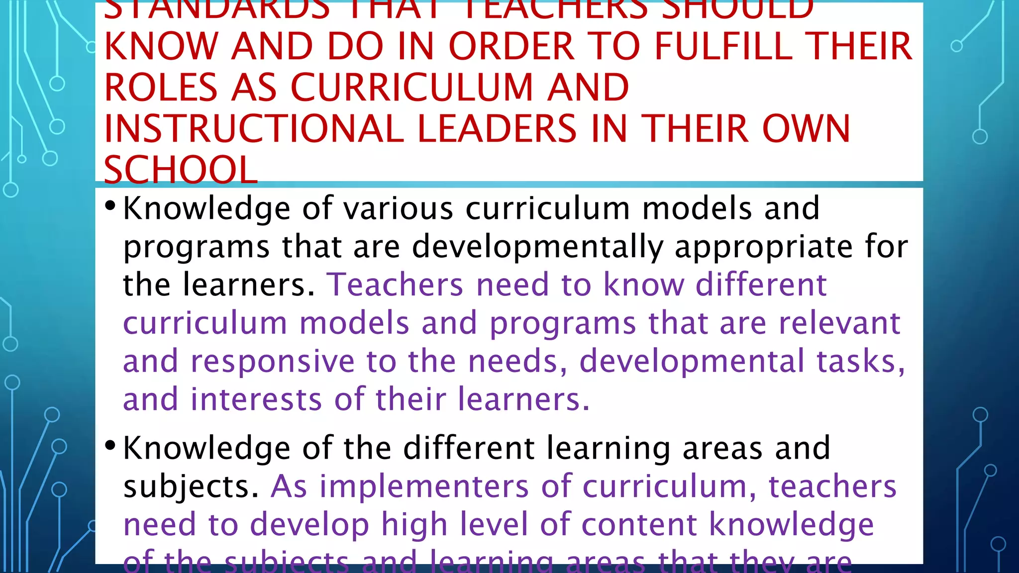 STANDARDS THAT TEACHERS SHOULD
KNOW AND DO IN ORDER TO FULFILL THEIR
ROLES AS CURRICULUM AND
INSTRUCTIONAL LEADERS IN THEIR OWN
SCHOOL
•Knowledge of various curriculum models and
programs that are developmentally appropriate for
the learners. Teachers need to know different
curriculum models and programs that are relevant
and responsive to the needs, developmental tasks,
and interests of their learners.
•Knowledge of the different learning areas and
subjects. As implementers of curriculum, teachers
need to develop high level of content knowledge
 