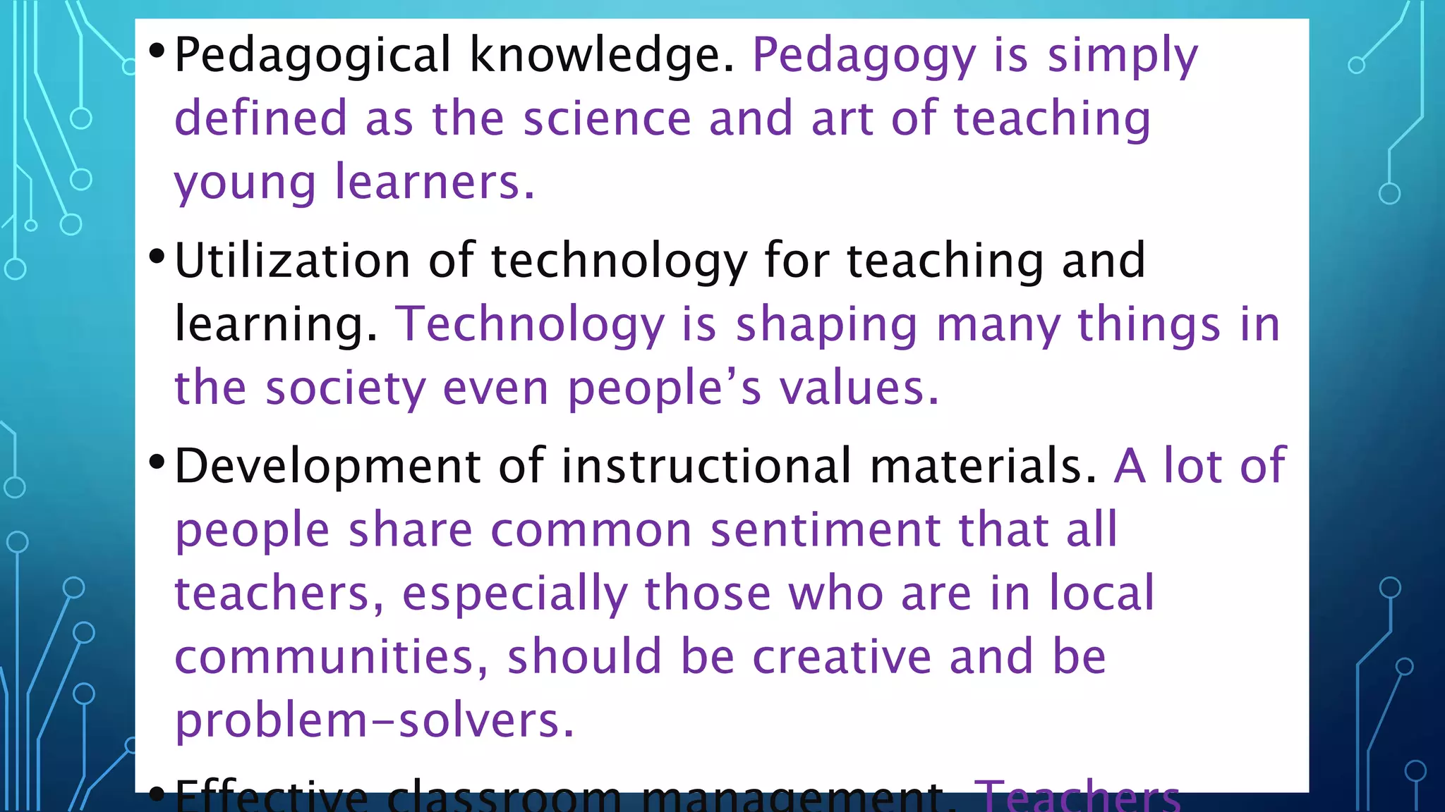 •Pedagogical knowledge. Pedagogy is simply
defined as the science and art of teaching
young learners.
•Utilization of technology for teaching and
learning. Technology is shaping many things in
the society even people’s values.
•Development of instructional materials. A lot of
people share common sentiment that all
teachers, especially those who are in local
communities, should be creative and be
problem-solvers.
 