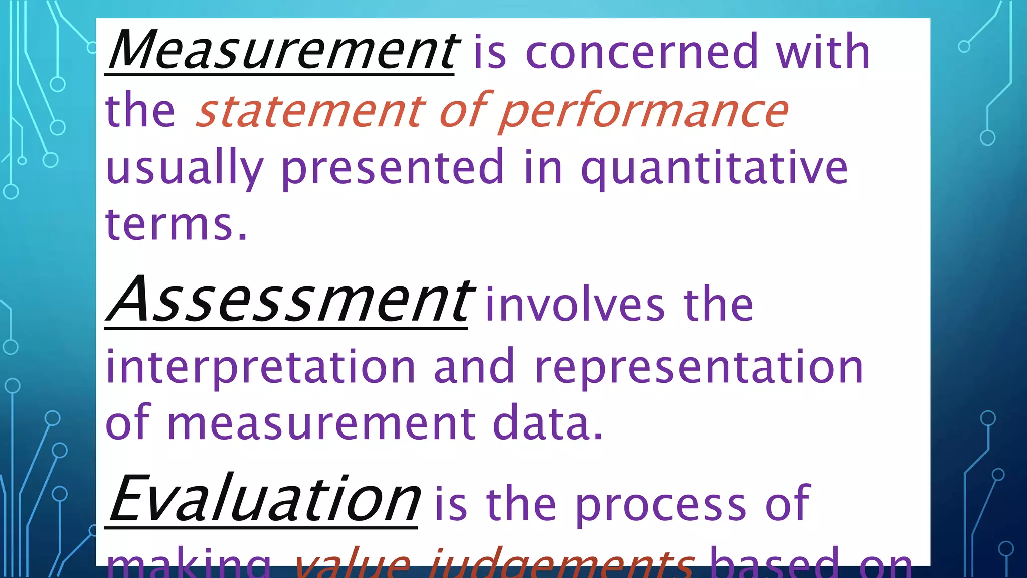 Measurement is concerned with
the statement of performance
usually presented in quantitative
terms.
Assessment involves the
interpretation and representation
of measurement data.
Evaluation is the process of
 