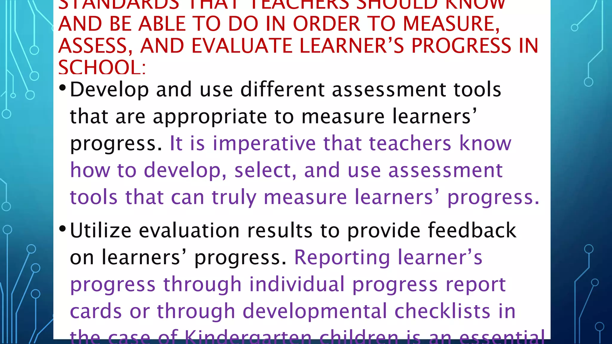 STANDARDS THAT TEACHERS SHOULD KNOW
AND BE ABLE TO DO IN ORDER TO MEASURE,
ASSESS, AND EVALUATE LEARNER’S PROGRESS IN
SCHOOL:
•Develop and use different assessment tools
that are appropriate to measure learners’
progress. It is imperative that teachers know
how to develop, select, and use assessment
tools that can truly measure learners’ progress.
•Utilize evaluation results to provide feedback
on learners’ progress. Reporting learner’s
progress through individual progress report
cards or through developmental checklists in
 