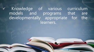 Knowledge of various curriculum
models and programs that are
developmentally appropriate for the
learners.
 