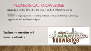 Pedagogy is simply defined as the science and art of teaching young
learners.
It includes large repertoire of teaching methods, instructional strategies, teaching
approaches, and teaching techniques.
Teachers are curriculum and
instructional leaders.
 