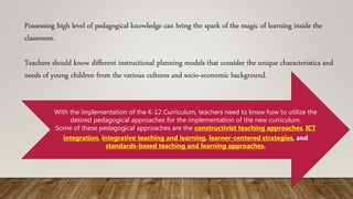 Possessing high level of pedagogical knowledge can bring the spark of the magic of learning inside the
classroom.
Teachers should know different instructional planning models that consider the unique characteristics and
needs of young children from the various cultures and socio-economic background.
With the implementation of the K-12 Curriculum, teachers need to know how to utilize the
desired pedagogical approaches for the implementation of the new curriculum.
Some of these pedagogical approaches are the constructivist teaching approaches, ICT
integration, integrative teaching and learning, learner-centered strategies, and
standards-based teaching and learning approaches.
 
