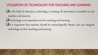 In the field of education, technology is making all information accessible for the
teachers and learners.
Technology is an important tool for teaching and learning.
It is important that teachers should be technologically literate and can integrate
technology in their teaching and learning.
 