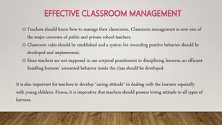 o Teachers should know how to manage their classrooms. Classroom management is now one of
the major concerns of public and private school teachers.
o Classroom rules should be established and a system for rewarding positive behavior should be
developed and implemented.
o Since teachers are not supposed to use corporal punishment in disciplining learners, an efficient
handling learners’ unwanted behavior inside the class should be developed.
It is also important for teachers to develop “caring attitude” in dealing with the learners especially
with young children. Hence, it is imperative that teachers should possess loving attitude to all types of
learners.
 