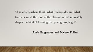 “It is what teachers think, what teachers do, and what
teachers are at the level of the classroom that ultimately
shapes the kind of learning that young people get”.
Andy Hargreaves and Michael Fullan
 
