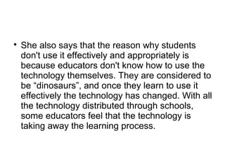 
She also says that the reason why students
don't use it effectively and appropriately is
because educators don't know how to use the
technology themselves. They are considered to
be “dinosaurs”, and once they learn to use it
effectively the technology has changed. With all
the technology distributed through schools,
some educators feel that the technology is
taking away the learning process.
 