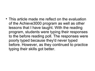
This article made me reflect on the evaluation
of the Achieve3000 program as well as other
lessons that I have taught. With the reading
program, students were typing their responses
to the before reading poll. The responses were
poorly typed because they'd never typed
before. However, as they continued to practice
typing their skills got better.
 