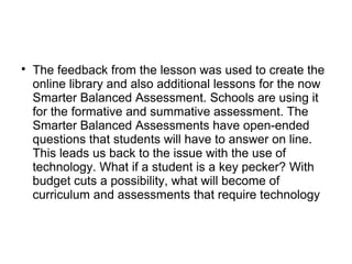
The feedback from the lesson was used to create the
online library and also additional lessons for the now
Smarter Balanced Assessment. Schools are using it
for the formative and summative assessment. The
Smarter Balanced Assessments have open-ended
questions that students will have to answer on line.
This leads us back to the issue with the use of
technology. What if a student is a key pecker? With
budget cuts a possibility, what will become of
curriculum and assessments that require technology
 