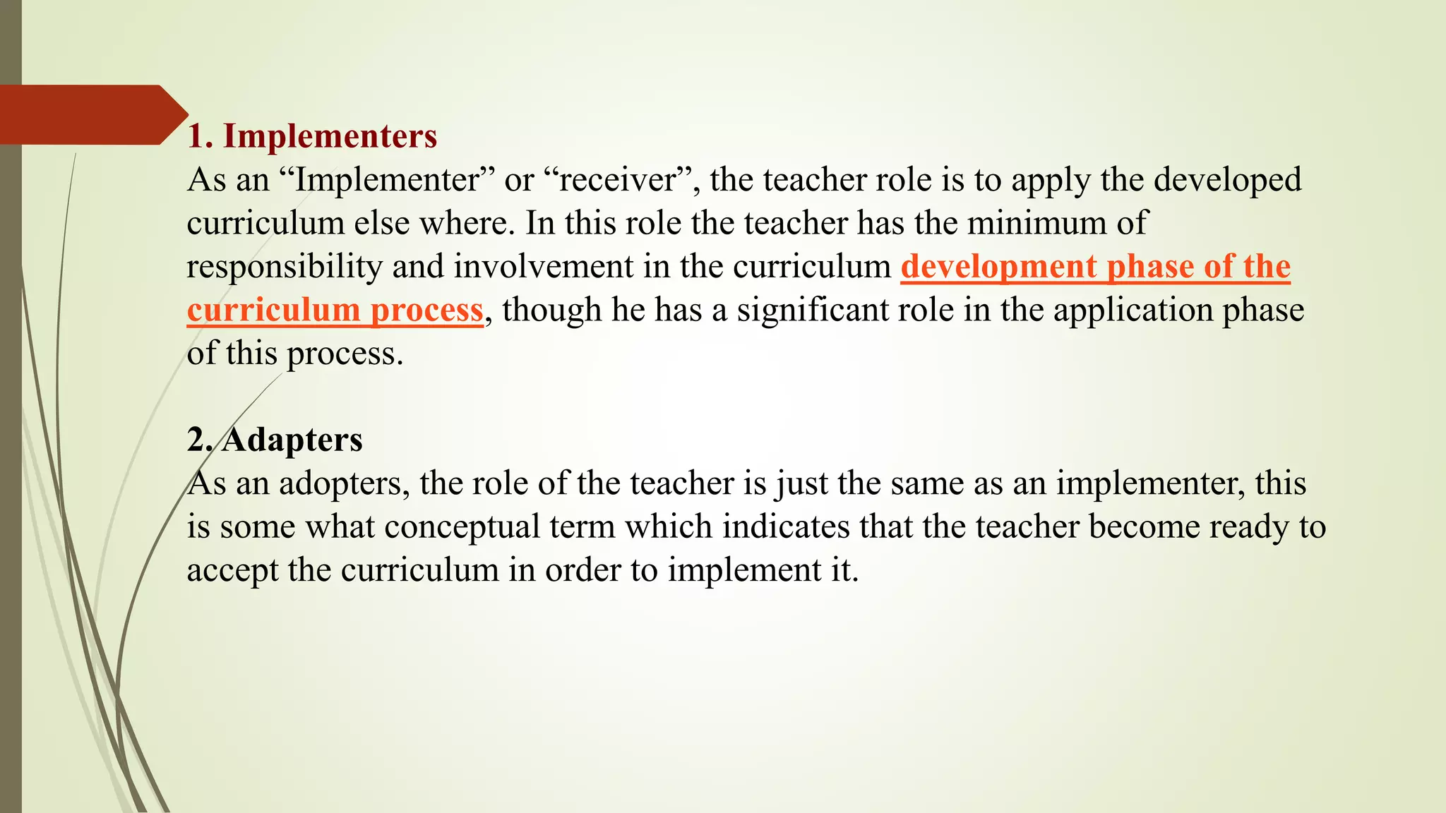 1. Implementers
As an “Implementer” or “receiver”, the teacher role is to apply the developed
curriculum else where. In this role the teacher has the minimum of
responsibility and involvement in the curriculum development phase of the
curriculum process, though he has a significant role in the application phase
of this process.
2. Adapters
As an adopters, the role of the teacher is just the same as an implementer, this
is some what conceptual term which indicates that the teacher become ready to
accept the curriculum in order to implement it.
 