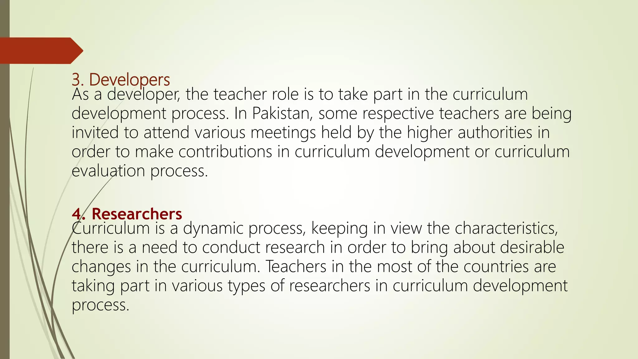 3. Developers
As a developer, the teacher role is to take part in the curriculum
development process. In Pakistan, some respective teachers are being
invited to attend various meetings held by the higher authorities in
order to make contributions in curriculum development or curriculum
evaluation process.
4. Researchers
Curriculum is a dynamic process, keeping in view the characteristics,
there is a need to conduct research in order to bring about desirable
changes in the curriculum. Teachers in the most of the countries are
taking part in various types of researchers in curriculum development
process.
 