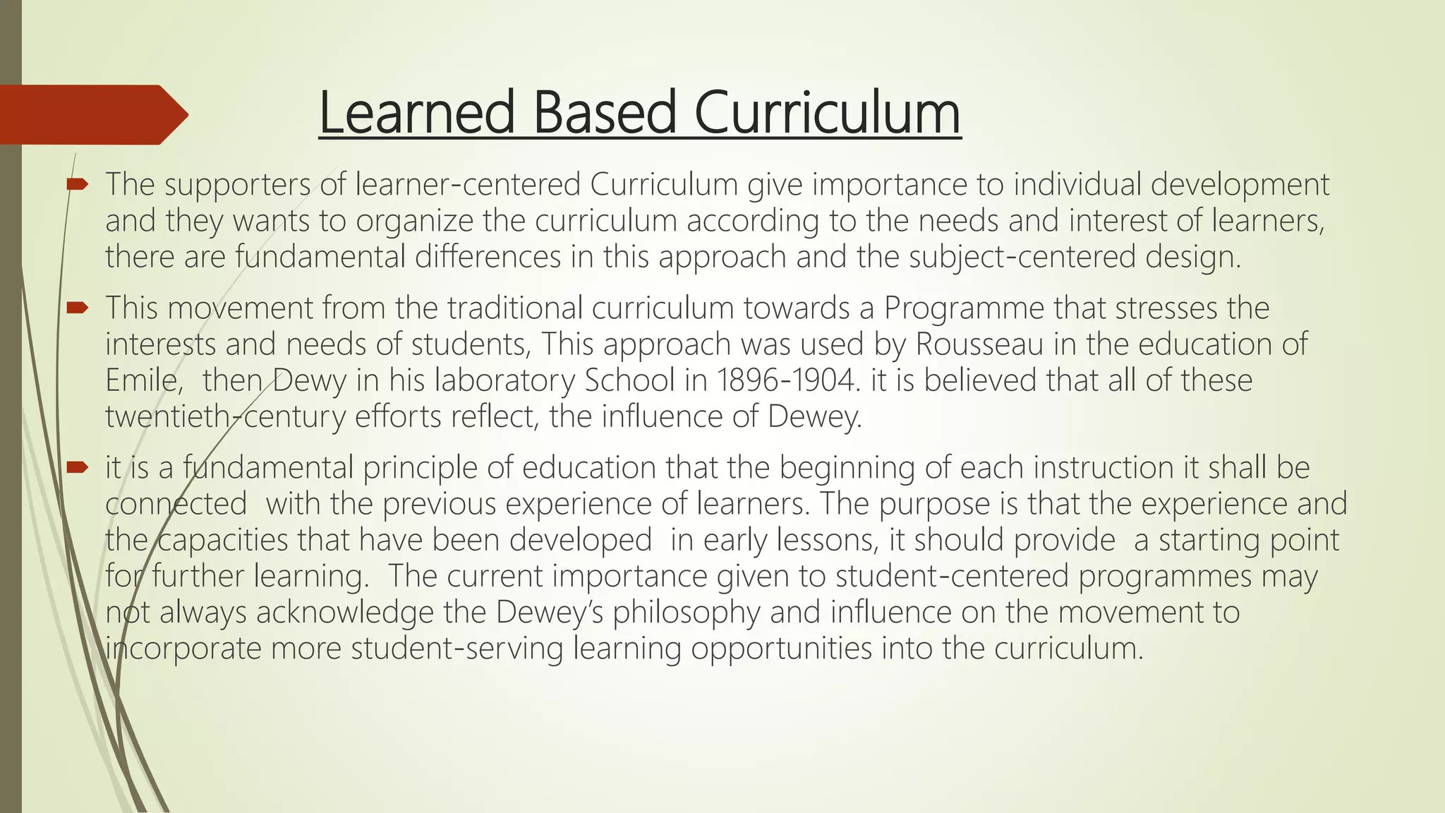 Learned Based Curriculum
 The supporters of learner-centered Curriculum give importance to individual development
and they wants to organize the curriculum according to the needs and interest of learners,
there are fundamental differences in this approach and the subject-centered design.
 This movement from the traditional curriculum towards a Programme that stresses the
interests and needs of students, This approach was used by Rousseau in the education of
Emile, then Dewy in his laboratory School in 1896-1904. it is believed that all of these
twentieth-century efforts reflect, the influence of Dewey.
 it is a fundamental principle of education that the beginning of each instruction it shall be
connected with the previous experience of learners. The purpose is that the experience and
the capacities that have been developed in early lessons, it should provide a starting point
for further learning. The current importance given to student-centered programmes may
not always acknowledge the Dewey’s philosophy and influence on the movement to
incorporate more student-serving learning opportunities into the curriculum.
 