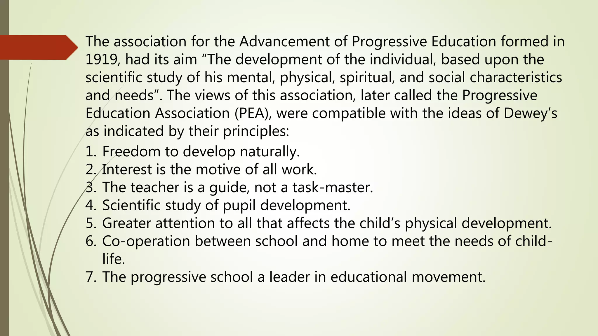 The association for the Advancement of Progressive Education formed in
1919, had its aim “The development of the individual, based upon the
scientific study of his mental, physical, spiritual, and social characteristics
and needs”. The views of this association, later called the Progressive
Education Association (PEA), were compatible with the ideas of Dewey’s
as indicated by their principles:
1. Freedom to develop naturally.
2. Interest is the motive of all work.
3. The teacher is a guide, not a task-master.
4. Scientific study of pupil development.
5. Greater attention to all that affects the child’s physical development.
6. Co-operation between school and home to meet the needs of child-
life.
7. The progressive school a leader in educational movement.
 