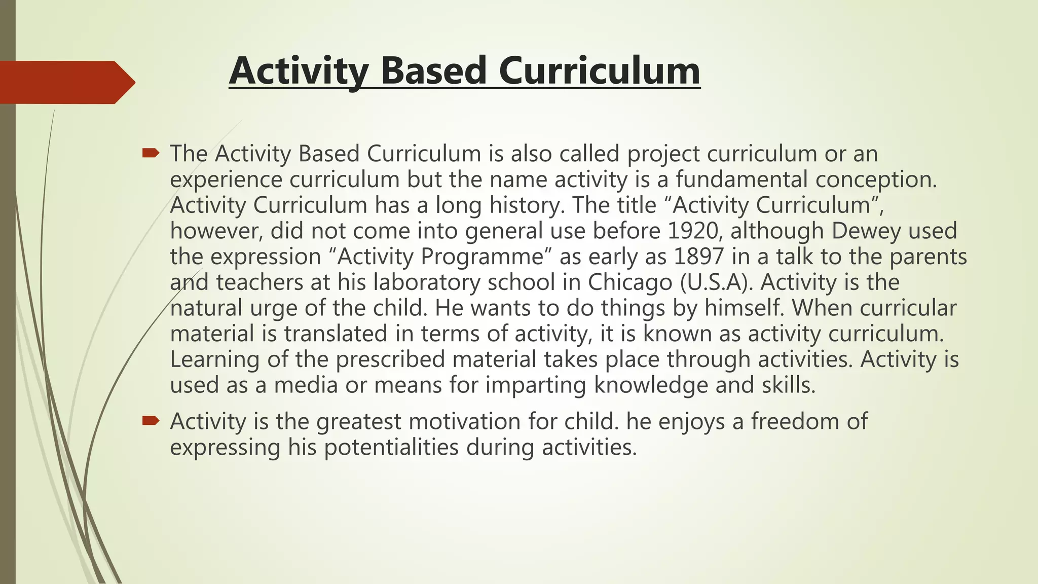 Activity Based Curriculum
 The Activity Based Curriculum is also called project curriculum or an
experience curriculum but the name activity is a fundamental conception.
Activity Curriculum has a long history. The title “Activity Curriculum”,
however, did not come into general use before 1920, although Dewey used
the expression “Activity Programme” as early as 1897 in a talk to the parents
and teachers at his laboratory school in Chicago (U.S.A). Activity is the
natural urge of the child. He wants to do things by himself. When curricular
material is translated in terms of activity, it is known as activity curriculum.
Learning of the prescribed material takes place through activities. Activity is
used as a media or means for imparting knowledge and skills.
 Activity is the greatest motivation for child. he enjoys a freedom of
expressing his potentialities during activities.
 