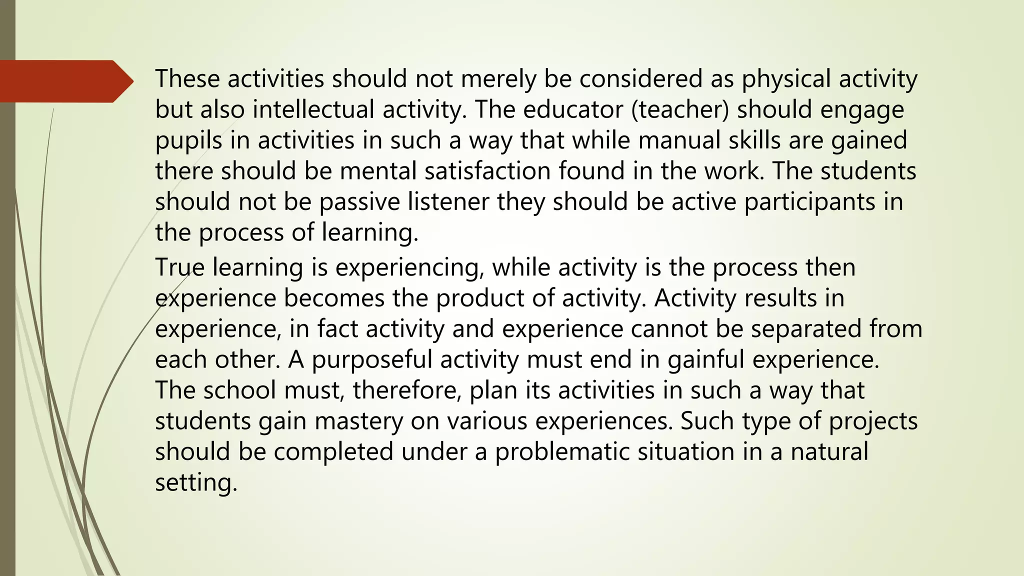 These activities should not merely be considered as physical activity
but also intellectual activity. The educator (teacher) should engage
pupils in activities in such a way that while manual skills are gained
there should be mental satisfaction found in the work. The students
should not be passive listener they should be active participants in
the process of learning.
True learning is experiencing, while activity is the process then
experience becomes the product of activity. Activity results in
experience, in fact activity and experience cannot be separated from
each other. A purposeful activity must end in gainful experience.
The school must, therefore, plan its activities in such a way that
students gain mastery on various experiences. Such type of projects
should be completed under a problematic situation in a natural
setting.
 