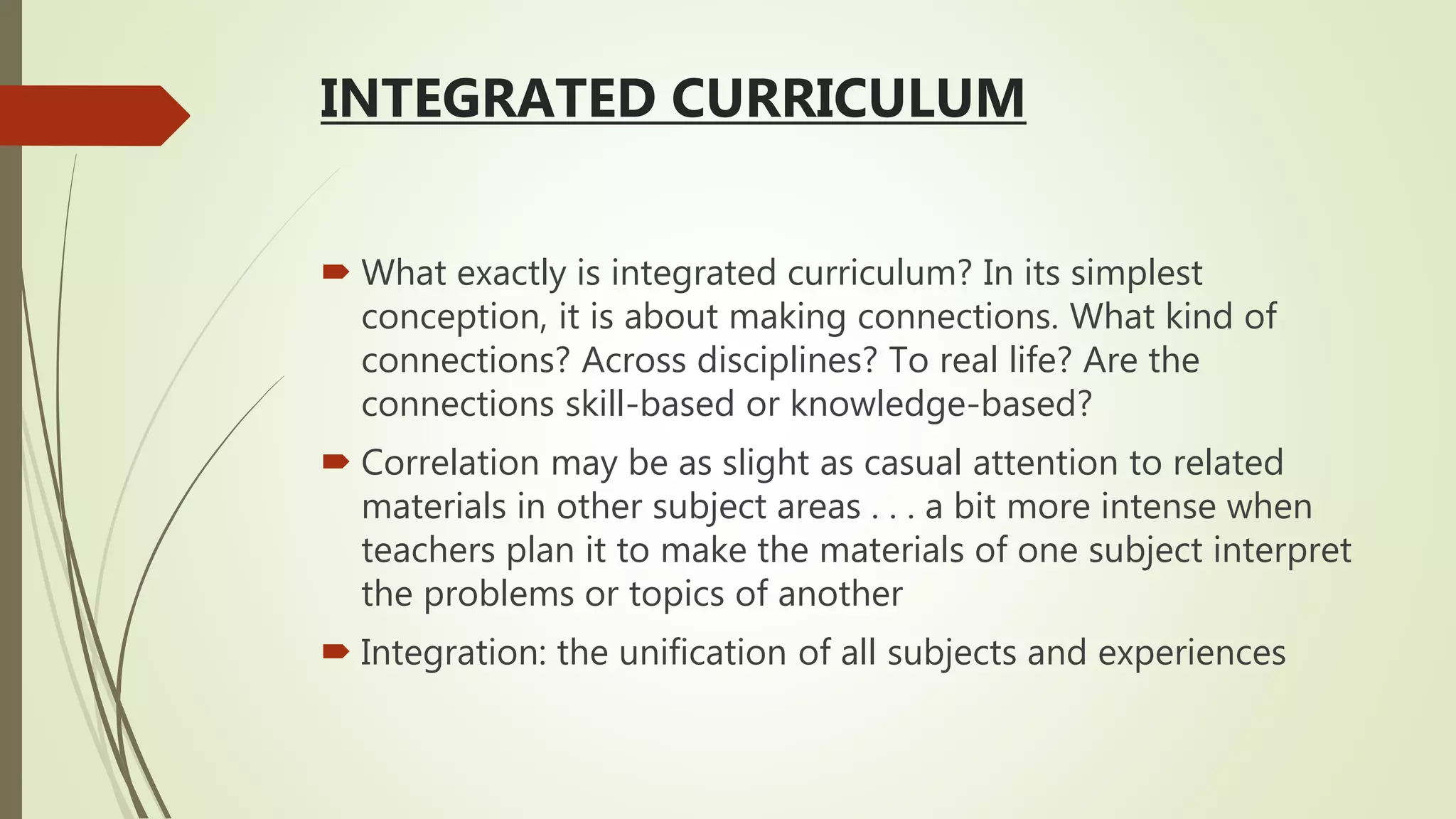 INTEGRATED CURRICULUM
 What exactly is integrated curriculum? In its simplest
conception, it is about making connections. What kind of
connections? Across disciplines? To real life? Are the
connections skill-based or knowledge-based?
 Correlation may be as slight as casual attention to related
materials in other subject areas . . . a bit more intense when
teachers plan it to make the materials of one subject interpret
the problems or topics of another
 Integration: the unification of all subjects and experiences
 