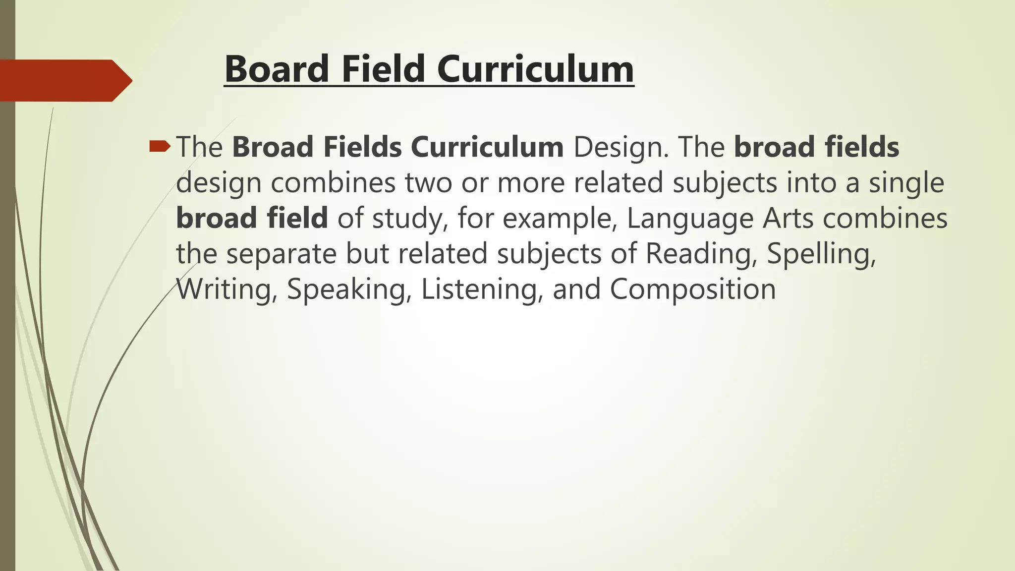 Board Field Curriculum
The Broad Fields Curriculum Design. The broad fields
design combines two or more related subjects into a single
broad field of study, for example, Language Arts combines
the separate but related subjects of Reading, Spelling,
Writing, Speaking, Listening, and Composition
 