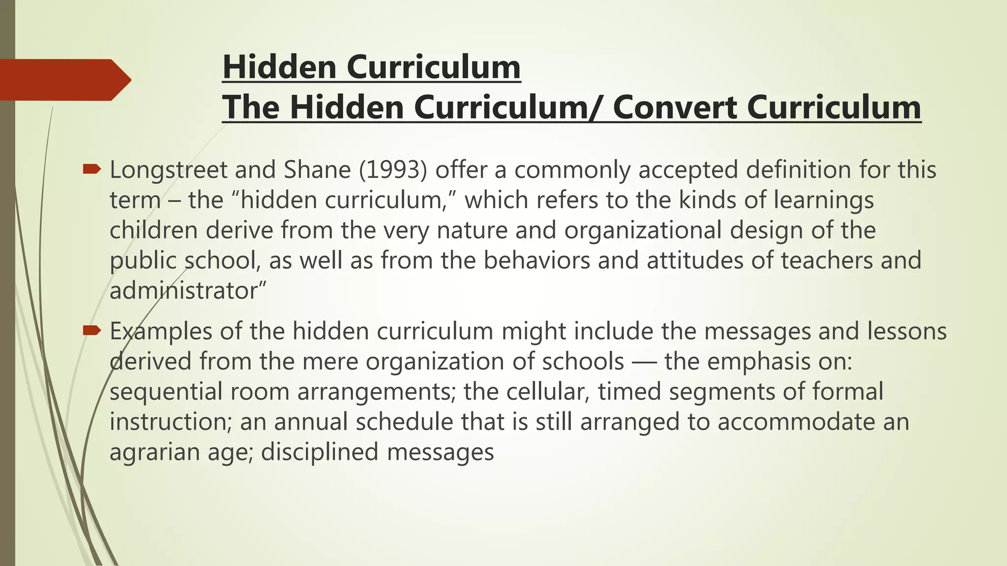 Hidden Curriculum
The Hidden Curriculum/ Convert Curriculum
 Longstreet and Shane (1993) offer a commonly accepted definition for this
term – the “hidden curriculum,” which refers to the kinds of learnings
children derive from the very nature and organizational design of the
public school, as well as from the behaviors and attitudes of teachers and
administrator”
 Examples of the hidden curriculum might include the messages and lessons
derived from the mere organization of schools — the emphasis on:
sequential room arrangements; the cellular, timed segments of formal
instruction; an annual schedule that is still arranged to accommodate an
agrarian age; disciplined messages
 