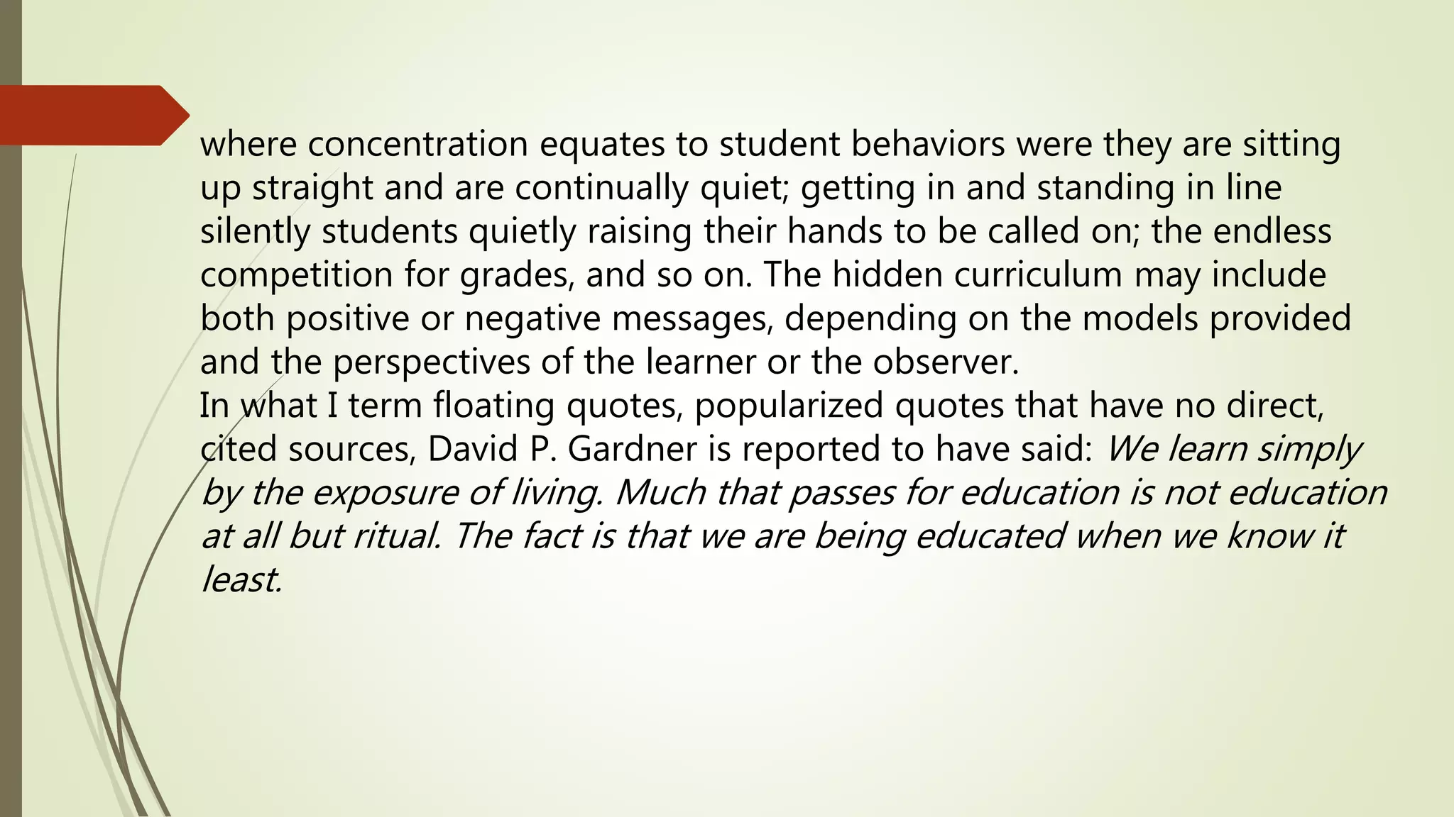 where concentration equates to student behaviors were they are sitting
up straight and are continually quiet; getting in and standing in line
silently students quietly raising their hands to be called on; the endless
competition for grades, and so on. The hidden curriculum may include
both positive or negative messages, depending on the models provided
and the perspectives of the learner or the observer.
In what I term floating quotes, popularized quotes that have no direct,
cited sources, David P. Gardner is reported to have said: We learn simply
by the exposure of living. Much that passes for education is not education
at all but ritual. The fact is that we are being educated when we know it
least.
 