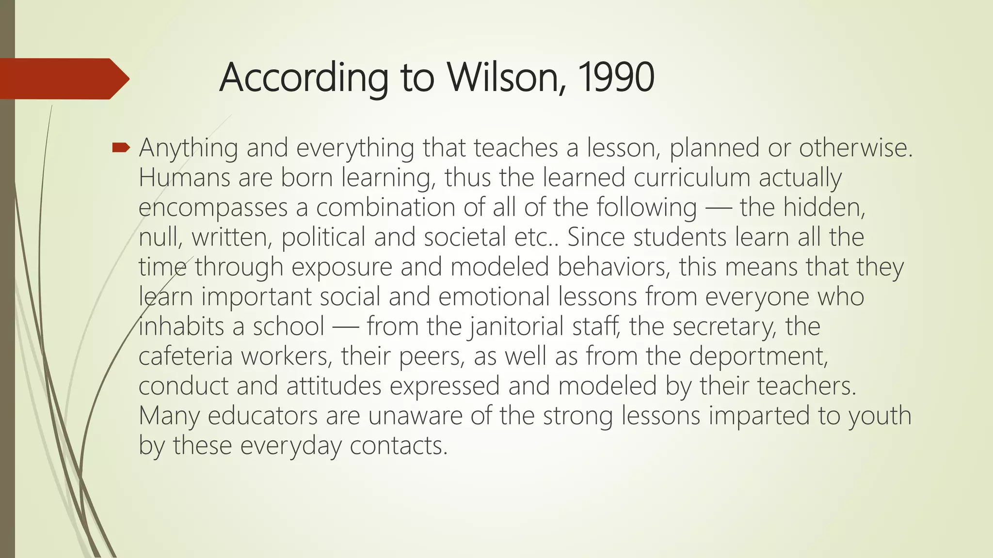 According to Wilson, 1990
 Anything and everything that teaches a lesson, planned or otherwise.
Humans are born learning, thus the learned curriculum actually
encompasses a combination of all of the following — the hidden,
null, written, political and societal etc.. Since students learn all the
time through exposure and modeled behaviors, this means that they
learn important social and emotional lessons from everyone who
inhabits a school — from the janitorial staff, the secretary, the
cafeteria workers, their peers, as well as from the deportment,
conduct and attitudes expressed and modeled by their teachers.
Many educators are unaware of the strong lessons imparted to youth
by these everyday contacts.
 