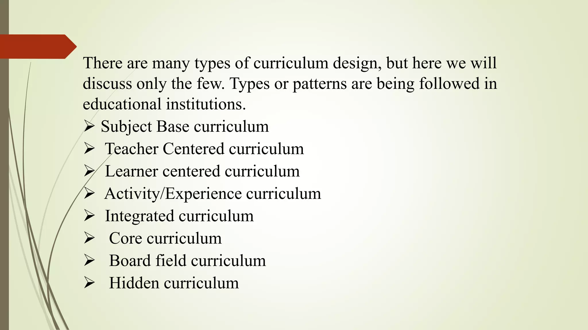 There are many types of curriculum design, but here we will
discuss only the few. Types or patterns are being followed in
educational institutions.
 Subject Base curriculum
 Teacher Centered curriculum
 Learner centered curriculum
 Activity/Experience curriculum
 Integrated curriculum
 Core curriculum
 Board field curriculum
 Hidden curriculum
 