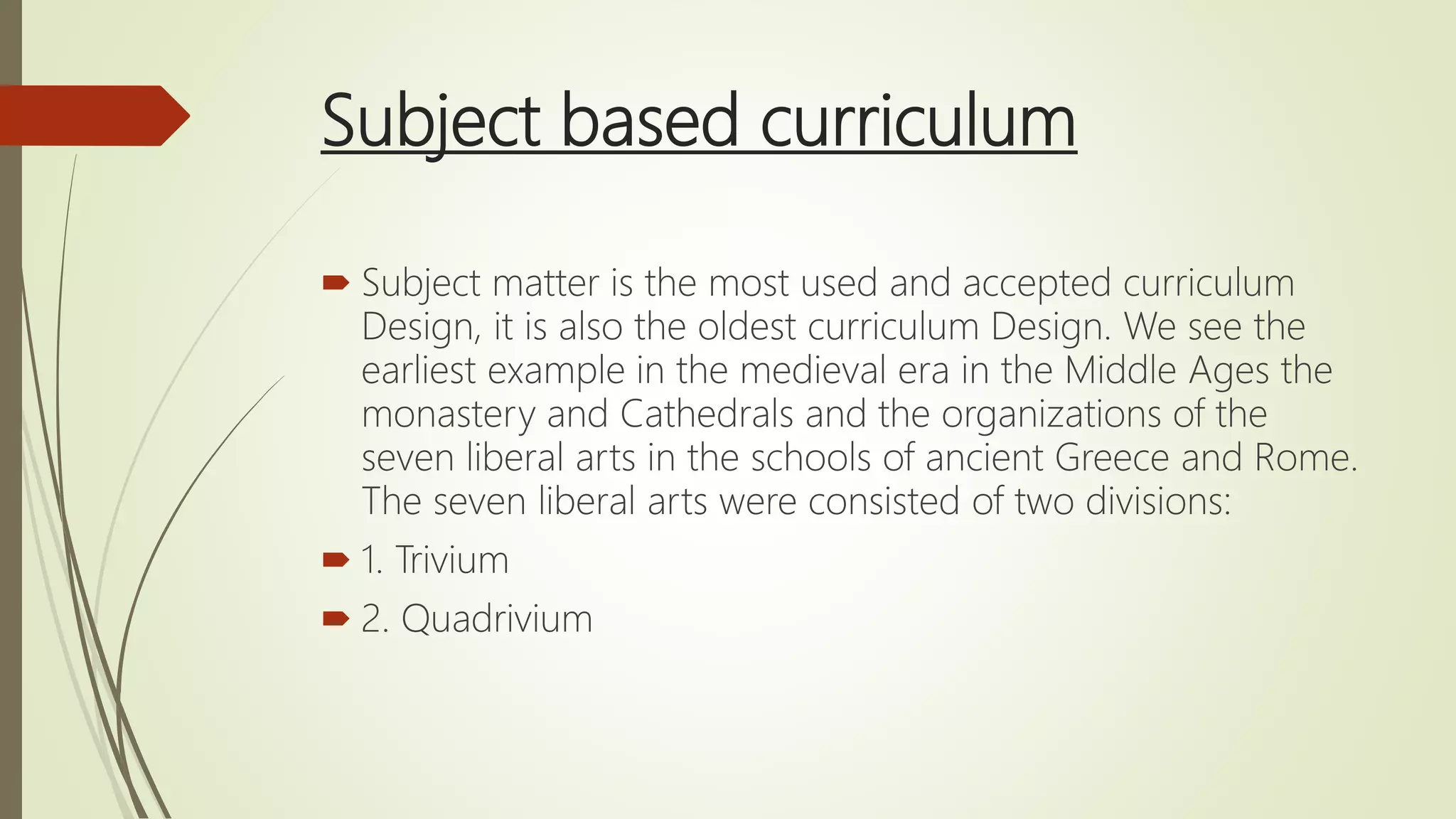 Subject based curriculum
 Subject matter is the most used and accepted curriculum
Design, it is also the oldest curriculum Design. We see the
earliest example in the medieval era in the Middle Ages the
monastery and Cathedrals and the organizations of the
seven liberal arts in the schools of ancient Greece and Rome.
The seven liberal arts were consisted of two divisions:
 1. Trivium
 2. Quadrivium
 