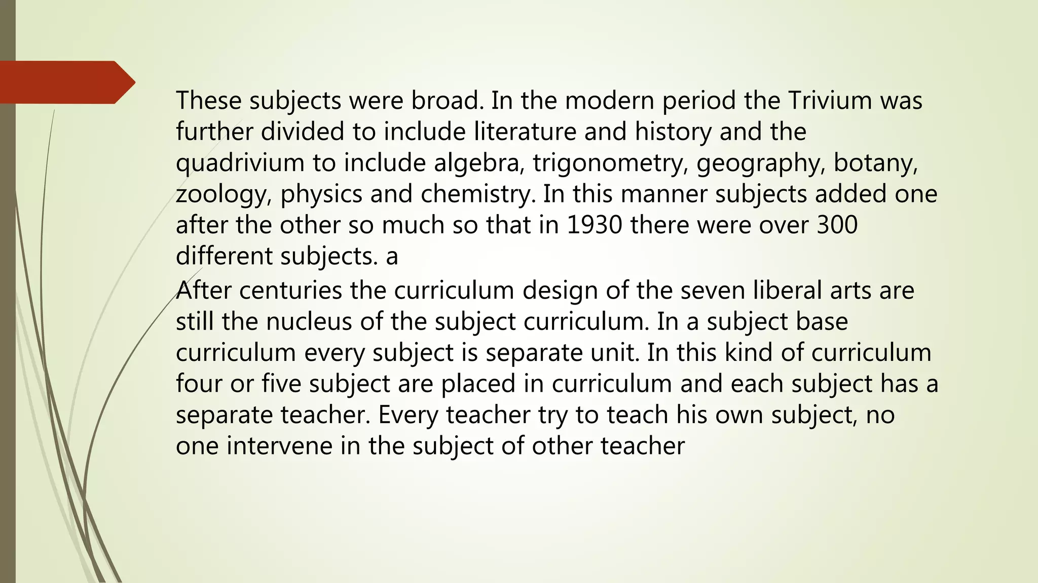 These subjects were broad. In the modern period the Trivium was
further divided to include literature and history and the
quadrivium to include algebra, trigonometry, geography, botany,
zoology, physics and chemistry. In this manner subjects added one
after the other so much so that in 1930 there were over 300
different subjects. a
After centuries the curriculum design of the seven liberal arts are
still the nucleus of the subject curriculum. In a subject base
curriculum every subject is separate unit. In this kind of curriculum
four or five subject are placed in curriculum and each subject has a
separate teacher. Every teacher try to teach his own subject, no
one intervene in the subject of other teacher
 