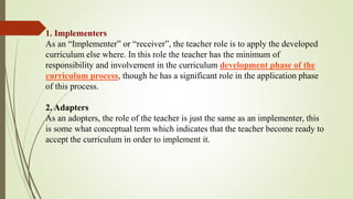 1. Implementers
As an “Implementer” or “receiver”, the teacher role is to apply the developed
curriculum else where. In this role the teacher has the minimum of
responsibility and involvement in the curriculum development phase of the
curriculum process, though he has a significant role in the application phase
of this process.
2. Adapters
As an adopters, the role of the teacher is just the same as an implementer, this
is some what conceptual term which indicates that the teacher become ready to
accept the curriculum in order to implement it.
 