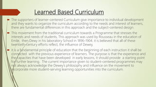 Learned Based Curriculum
 The supporters of learner-centered Curriculum give importance to individual development
and they wants to organize the curriculum according to the needs and interest of learners,
there are fundamental differences in this approach and the subject-centered design.
 This movement from the traditional curriculum towards a Programme that stresses the
interests and needs of students, This approach was used by Rousseau in the education of
Emile, then Dewy in his laboratory School in 1896-1904. it is believed that all of these
twentieth-century efforts reflect, the influence of Dewey.
 it is a fundamental principle of education that the beginning of each instruction it shall be
connected with the previous experience of learners. The purpose is that the experience and
the capacities that have been developed in early lessons, it should provide a starting point
for further learning. The current importance given to student-centered programmes may
not always acknowledge the Dewey’s philosophy and influence on the movement to
incorporate more student-serving learning opportunities into the curriculum.
 