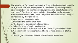 The association for the Advancement of Progressive Education formed in
1919, had its aim “The development of the individual, based upon the
scientific study of his mental, physical, spiritual, and social characteristics
and needs”. The views of this association, later called the Progressive
Education Association (PEA), were compatible with the ideas of Dewey’s
as indicated by their principles:
1. Freedom to develop naturally.
2. Interest is the motive of all work.
3. The teacher is a guide, not a task-master.
4. Scientific study of pupil development.
5. Greater attention to all that affects the child’s physical development.
6. Co-operation between school and home to meet the needs of child-
life.
7. The progressive school a leader in educational movement.
 