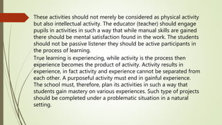 These activities should not merely be considered as physical activity
but also intellectual activity. The educator (teacher) should engage
pupils in activities in such a way that while manual skills are gained
there should be mental satisfaction found in the work. The students
should not be passive listener they should be active participants in
the process of learning.
True learning is experiencing, while activity is the process then
experience becomes the product of activity. Activity results in
experience, in fact activity and experience cannot be separated from
each other. A purposeful activity must end in gainful experience.
The school must, therefore, plan its activities in such a way that
students gain mastery on various experiences. Such type of projects
should be completed under a problematic situation in a natural
setting.
 