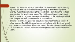 where concentration equates to student behaviors were they are sitting
up straight and are continually quiet; getting in and standing in line
silently students quietly raising their hands to be called on; the endless
competition for grades, and so on. The hidden curriculum may include
both positive or negative messages, depending on the models provided
and the perspectives of the learner or the observer.
In what I term floating quotes, popularized quotes that have no direct,
cited sources, David P. Gardner is reported to have said: We learn simply
by the exposure of living. Much that passes for education is not education
at all but ritual. The fact is that we are being educated when we know it
least.
 