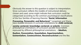 Obviously the answer to this question is subject to interpretation.
Since curriculum reflects the models of instructional delivery
chosen and used, some might indicate that curriculum could be
categorized according to the common psychological classifications
of the four families of learning theories “Social, Information
Processing, Personalist, and Behavioral.” Longstreet and Shane
have dubbed divisions in curricular orientations as: child-centered,
society-centered, knowledge-centered, or eclectic. Common
philosophical orientations of curriculum parallel those beliefs
espoused by different philosophical orientations – Idealism,
Realism, Perennialism, Essentialism, Experimentalism,
Existentialism, Constructivism, Reconstructivism and the like.
 