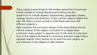 These subjects were broad. In the modern period the Trivium was
further divided to include literature and history and the
quadrivium to include algebra, trigonometry, geography, botany,
zoology, physics and chemistry. In this manner subjects added one
after the other so much so that in 1930 there were over 300
different subjects. a
After centuries the curriculum design of the seven liberal arts are
still the nucleus of the subject curriculum. In a subject base
curriculum every subject is separate unit. In this kind of curriculum
four or five subject are placed in curriculum and each subject has a
separate teacher. Every teacher try to teach his own subject, no
one intervene in the subject of other teacher
 