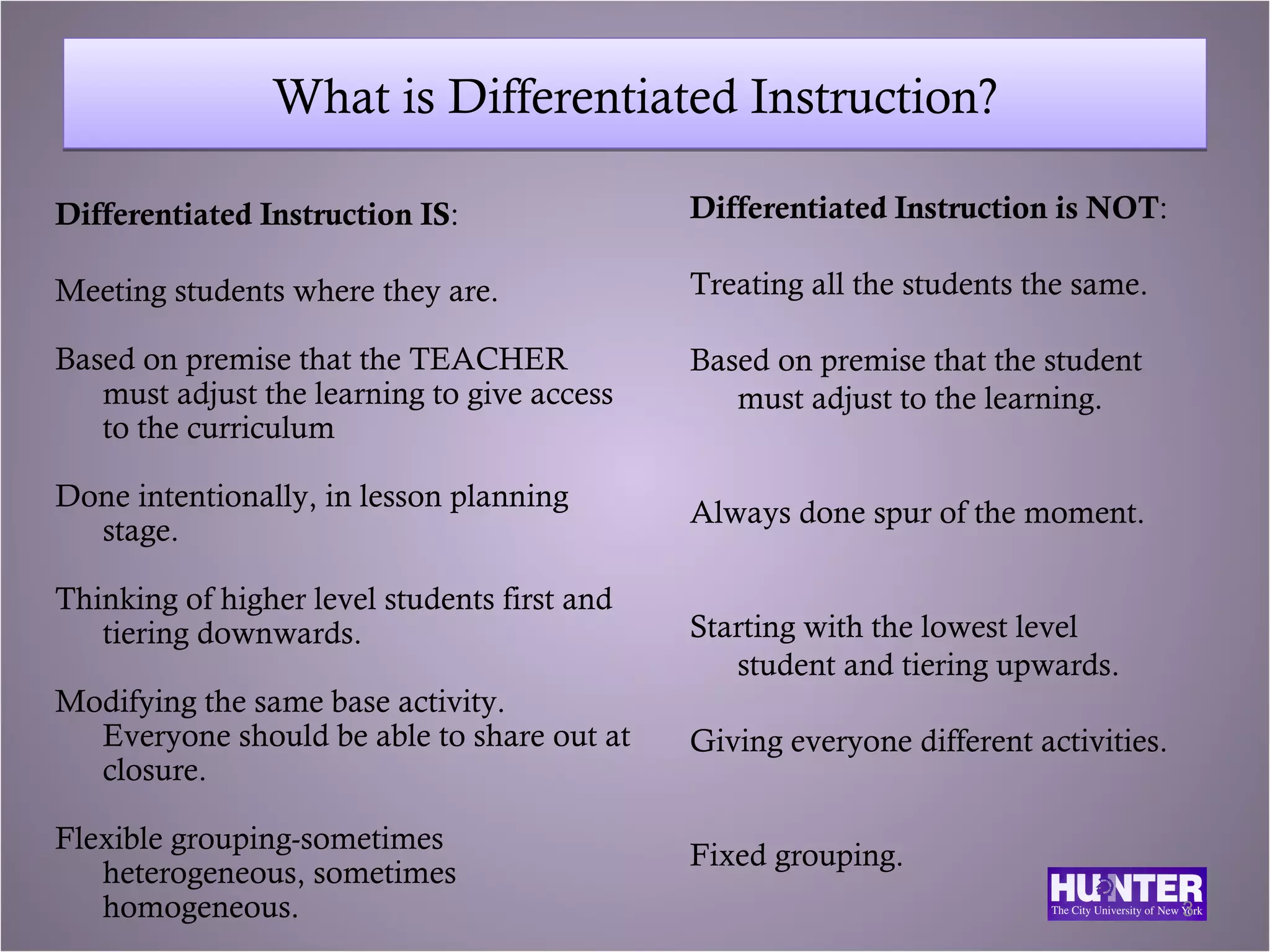 What is Differentiated Instruction?

Differentiated Instruction IS:                Differentiated Instruction is NOT:

Meeting students where they are.              Treating all the students the same.

Based on premise that the TEACHER             Based on premise that the student
   must adjust the learning to give access       must adjust to the learning.
   to the curriculum

Done intentionally, in lesson planning
                                              Always done spur of the moment.
  stage.

Thinking of higher level students first and
   tiering downwards.                         Starting with the lowest level
                                                 student and tiering upwards.
Modifying the same base activity.
  Everyone should be able to share out at     Giving everyone different activities.
  closure.

Flexible grouping-sometimes
                                              Fixed grouping.
   heterogeneous, sometimes
   homogeneous.                                                                       3
 