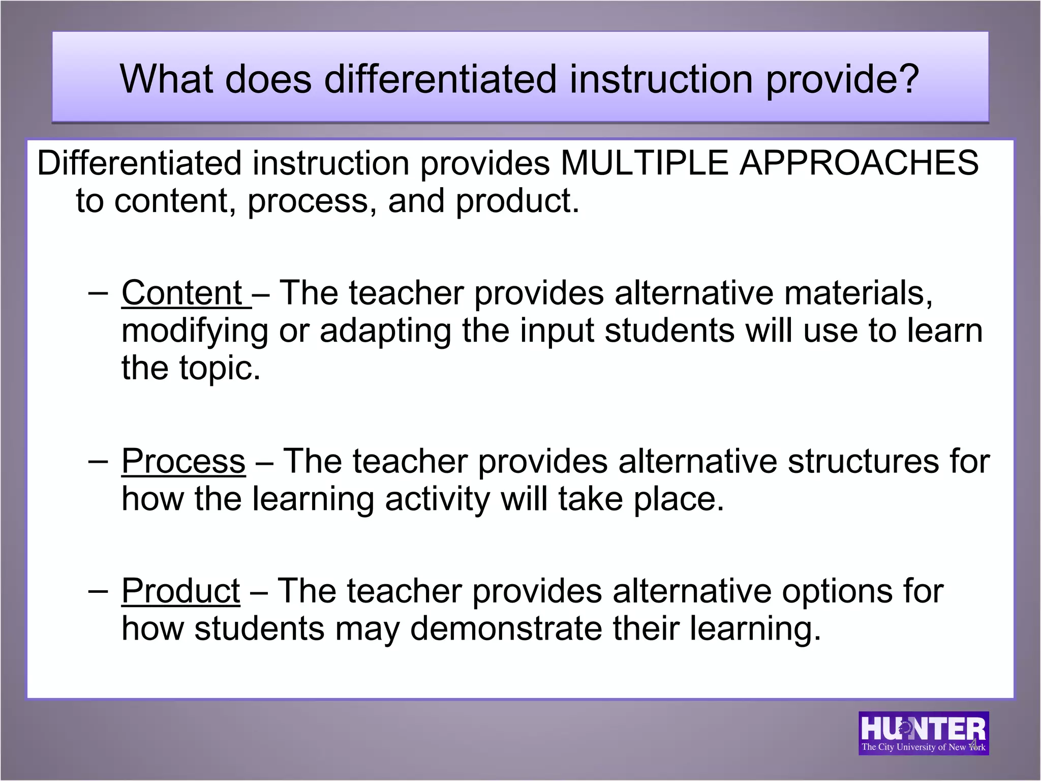 What does differentiated instruction provide?
Differentiated instruction provides MULTIPLE APPROACHES
   to content, process, and product.

   – Content – The teacher provides alternative materials,
     modifying or adapting the input students will use to learn
     the topic.

   – Process – The teacher provides alternative structures for
     how the learning activity will take place.

   – Product – The teacher provides alternative options for
     how students may demonstrate their learning.


                                                              4
 