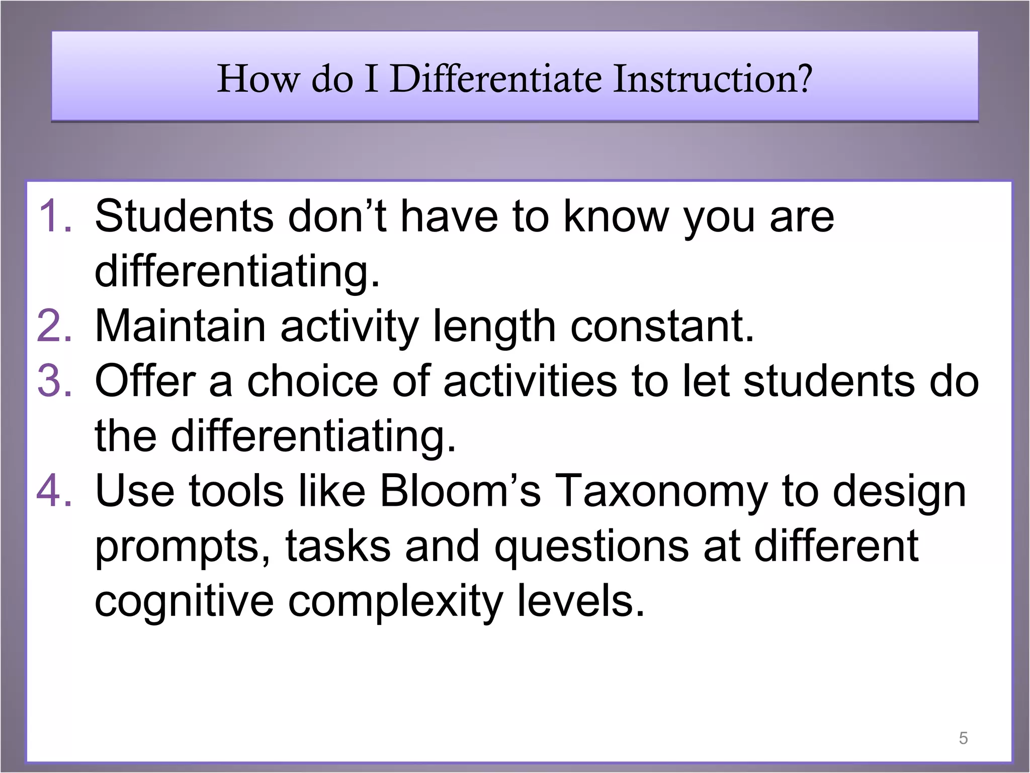 How do I Differentiate Instruction?


1. Students don’t have to know you are
   differentiating.
2. Maintain activity length constant.
3. Offer a choice of activities to let students do
   the differentiating.
4. Use tools like Bloom’s Taxonomy to design
   prompts, tasks and questions at different
   cognitive complexity levels.

                                                5
 