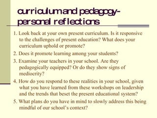 curriculum and pedagogy- personal reflections 1. Look back at your own present curriculum. Is it responsive to the challenges of present education? What does your curriculum uphold or promote? 2. Does it promote learning among your students? 3. Examine your teachers in your school. Are they pedagogically equipped? Or do they show signs of mediocrity? 4. How do you respond to these realities in your school, given what you have learned from these workshops on leadership and the trends that beset the present educational system? 5. What plans do you have in mind to slowly address this being mindful of our school’s context? 