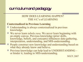 curriculum and pedagogy HOW DOES LEARNING HAPPEN? THE 4 C’s of LEARNING Contextualized in Previous Learning Understanding is always contextualized in previous knowledge. We never learn  tabula rasa . We never learn beginning with an empty canvas. Previous knowledge (prior skills, knowledge, beliefs, and concepts) influences data-gathering, interpretation, understanding, and MIS-understanding. People construct new knowledge and understanding based on what they already know and believe. Previous knowledge can help lead to UNDERSTANDING – or hinder it, leading to MIS-understanding. WICP, 2007 