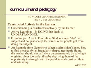 curriculum and pedagogy HOW DOES LEARNING HAPPEN? THE 4 C’s of LEARNING Constructed Actively by the Learner Understanding is constructed actively by the learner. Active Learning: It is DOING that leads to UNDERSTANDING. From Subject Area to Discipline: Students must “do” the subject and not just accept the results other people got from doing the subject. An Example from Geometry: When students don’t know how to find the area for an irregularly-shaped geometric figure, the teacher should not bail them out prematurely by solving it or giving clues too early, thereby depriving them of the opportunity to struggle with the problem and construct their understanding. WICP, 2007 