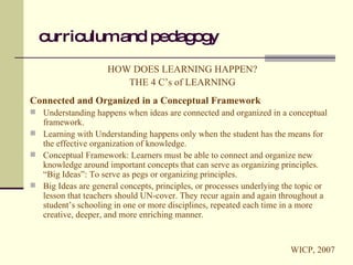 curriculum and pedagogy HOW DOES LEARNING HAPPEN? THE 4 C’s of LEARNING Connected and Organized in a Conceptual Framework Understanding happens when ideas are connected and organized in a conceptual framework. Learning with Understanding happens only when the student has the means for the effective organization of knowledge. Conceptual Framework: Learners must be able to connect and organize new knowledge around important concepts that can serve as organizing principles. “Big Ideas”: To serve as pegs or organizing principles. Big Ideas are general concepts, principles, or processes underlying the topic or lesson that teachers should UN-cover. They recur again and again throughout a student’s schooling in one or more disciplines, repeated each time in a more creative, deeper, and more enriching manner.  WICP, 2007 