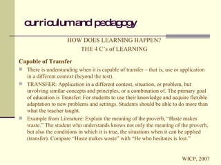 curriculum and pedagogy HOW DOES LEARNING HAPPEN? THE 4 C’s of LEARNING Capable of Transfer There is understanding when it is capable of transfer – that is, use or application in a different context (beyond the test). TRANSFER: Application in a different context, situation, or problem, but involving similar concepts and principles, or a combination of. The primary goal of education is Transfer: For students to use their knowledge and acquire flexible adaptation to new problems and settings. Students should be able to do more than what the teacher taught. Example from Literature: Explain the meaning of the proverb, “Haste makes waste.” The student who understands knows not only the meaning of the proverb, but also the conditions in which it is true, the situations when it can be applied (transfer). Compare “Haste makes waste” with “He who hesitates is lost.” WICP, 2007 