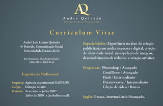 A n d r é Q u i n t ã o
P U B L I C I D A D E & P R O P A G A N D A
André Luis Castro Quintão
4º Período, Comunicação Social
Universidade Estácio de Sá
Rio de janeiro, Ilha do governador
2466-9214 / 8662-8343
C u r r i c u l u m V i t a e
Empresa:
Cargo:
Período:
Agência experimental SAPIENS
Direção de arte
Fevereiro a julho 2007
Julho de 2008 a (trabalho atual).
Experiência Profissional
Especialidades:
Programas:
Inglês:
Experiência na área de criação
publicitária em mídia impressa e digital, criação
de identidade visual, manipulação de imagens,
desenvolvimento de websites e criação artística.
Photoshop / Avançado
CorelDraw / Avançado
Flash / Intermediario
Dreamweaver / Intermediario
Edição de video / Básico
Brasas, intermediario/Avançado.
 