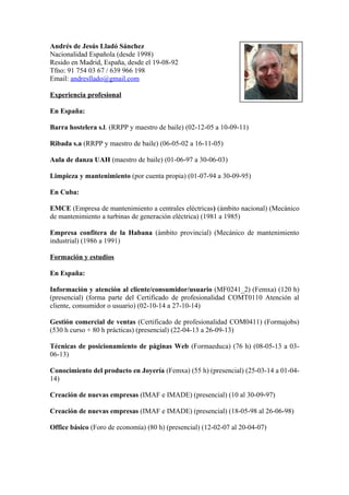 Andrés de Jesús Lladó Sánchez 
Nacionalidad Española (desde 1998) 
Resido en Madrid, España, desde el 19-08-92 
Tfno: 91 754 03 67 / 639 966 198 
Email: andresllado@gmail.com 
Experiencia profesional 
En España: 
Barra hostelera s.l. (RRPP y maestro de baile) (02-12-05 a 10-09-11) 
Ribada s.a (RRPP y maestro de baile) (06-05-02 a 16-11-05) 
Aula de danza UAH (maestro de baile) (01-06-97 a 30-06-03) 
Limpieza y mantenimiento (por cuenta propia) (01-07-94 a 30-09-95) 
En Cuba: 
EMCE (Empresa de mantenimiento a centrales eléctricas) (ámbito nacional) (Mecánico 
de mantenimiento a turbinas de generación eléctrica) (1981 a 1985) 
Empresa confitera de la Habana (ámbito provincial) (Mecánico de mantenimiento 
industrial) (1986 a 1991) 
Formación y estudios 
En España: 
Información y atención al cliente/consumidor/usuario (MF0241_2) (Femxa) (120 h) 
(presencial) (forma parte del Certificado de profesionalidad COMT0110 Atención al 
cliente, consumidor o usuario) (02-10-14 a 27-10-14) 
Gestión comercial de ventas (Certificado de profesionalidad COM0411) (Formajobs) 
(530 h curso + 80 h prácticas) (presencial) (22-04-13 a 26-09-13) 
Técnicas de posicionamiento de páginas Web (Formaeduca) (76 h) (08-05-13 a 03- 
06-13) 
Conocimiento del producto en Joyería (Femxa) (55 h) (presencial) (25-03-14 a 01-04- 
14) 
Creación de nuevas empresas (IMAF e IMADE) (presencial) (10 al 30-09-97) 
Creación de nuevas empresas (IMAF e IMADE) (presencial) (18-05-98 al 26-06-98) 
Office básico (Foro de economía) (80 h) (presencial) (12-02-07 al 20-04-07) 
 