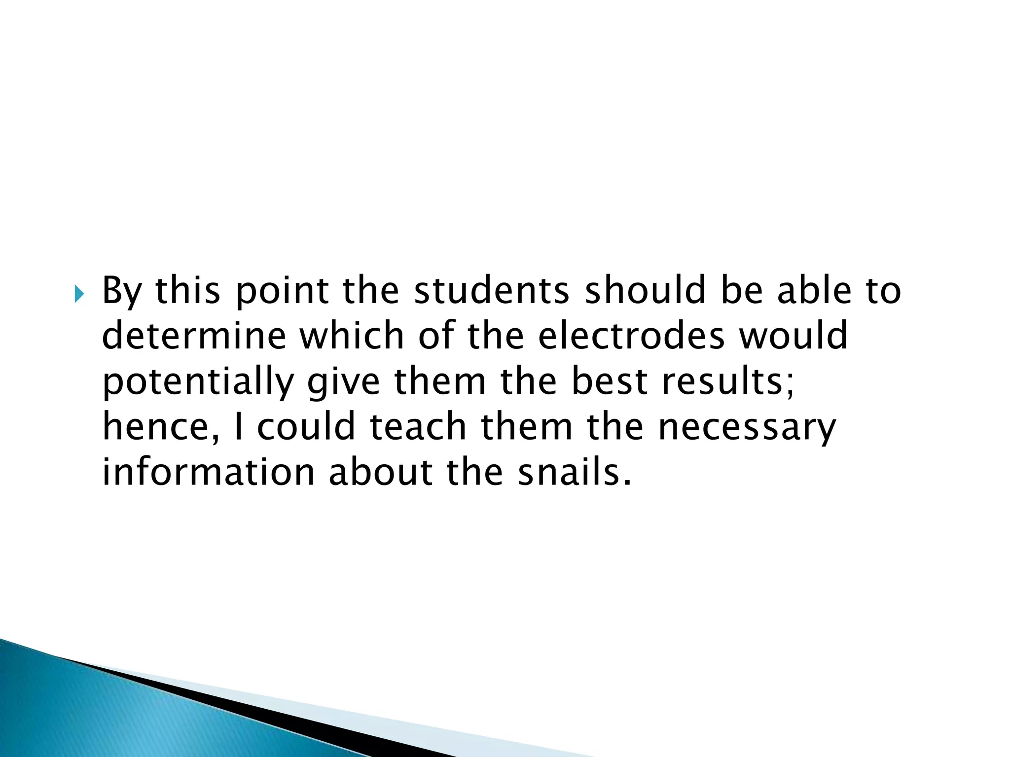 By this point the students should be able to determine which of the electrodes would potentially give them the best results; hence, I could teach them the necessary information about the snails.