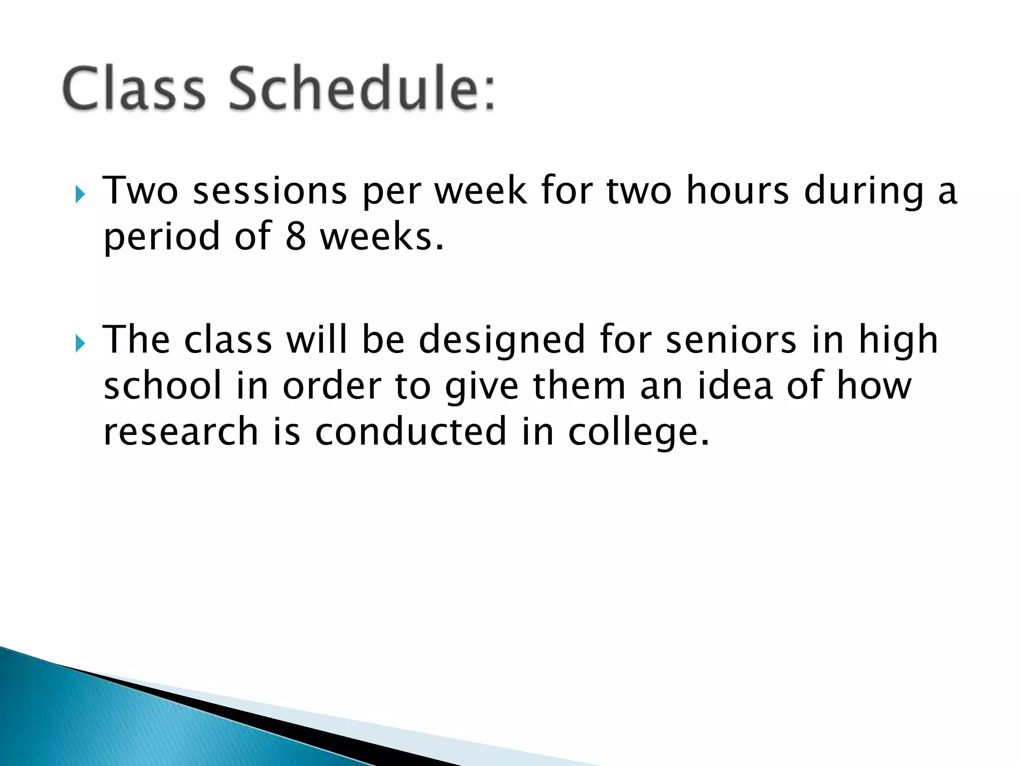 Two sessions per week for two hours during a period of 8 weeks.The class will be designed for seniors in high school in order to give them an idea of how research is conducted in college. Class Schedule: